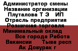 Администратор смены › Название организации ­ Плуталова Т.Э., ИП › Отрасль предприятия ­ Розничная торговля › Минимальный оклад ­ 30 000 - Все города Работа » Вакансии   . Тыва респ.,Ак-Довурак г.